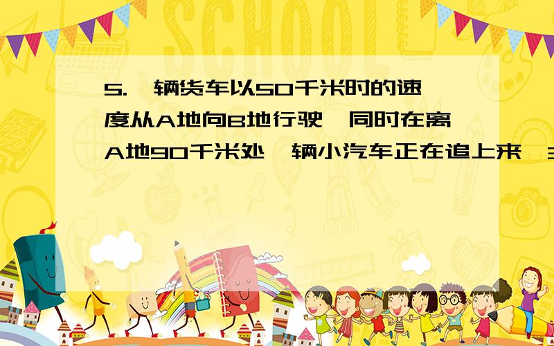 5.一辆货车以50千米时的速度从A地向B地行驶,同时在离A地90千米处一辆小汽车正在追上来,3小时后在途中追上了这辆货车,求小汽车的速度