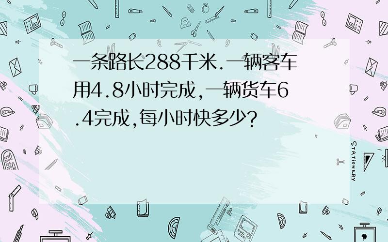 一条路长288千米.一辆客车用4.8小时完成,一辆货车6.4完成,每小时快多少?