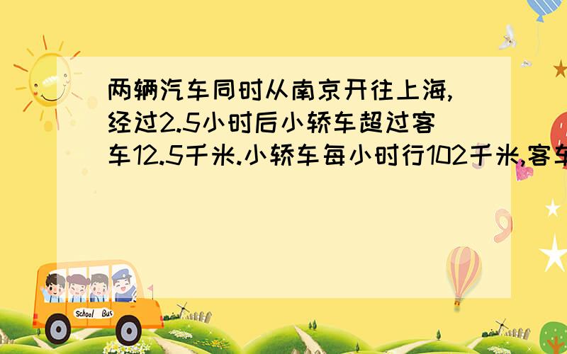 两辆汽车同时从南京开往上海,经过2.5小时后小轿车超过客车12.5千米.小轿车每小时行102千米,客车每小时