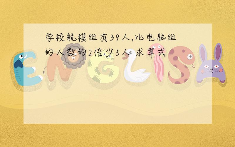 学校航模组有39人,比电脑组的人数的2倍少5人 求算式