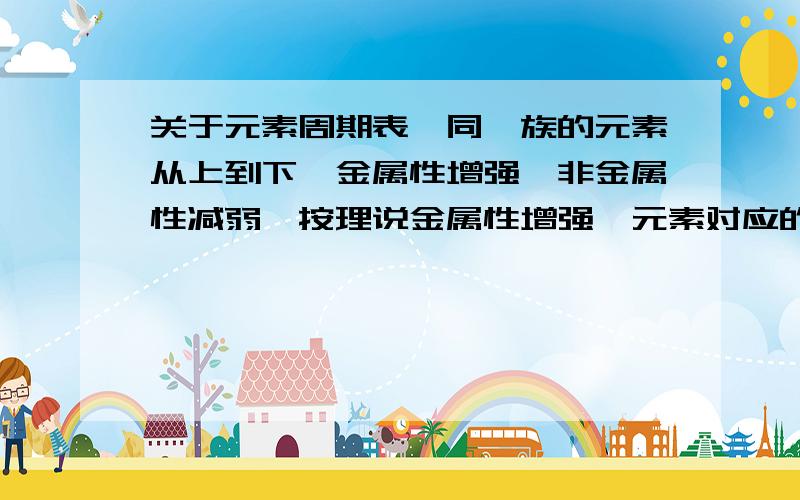 关于元素周期表,同一族的元素从上到下,金属性增强,非金属性减弱,按理说金属性增强,元素对应的酸的...关于元素周期表,同一族的元素从上到下,金属性增强,非金属性减弱,按理说金属性增强,