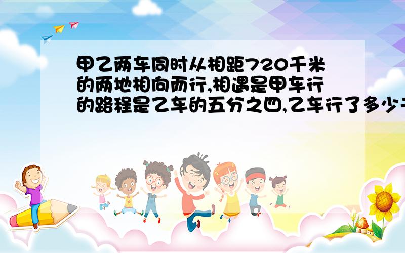 甲乙两车同时从相距720千米的两地相向而行,相遇是甲车行的路程是乙车的五分之四,乙车行了多少千米