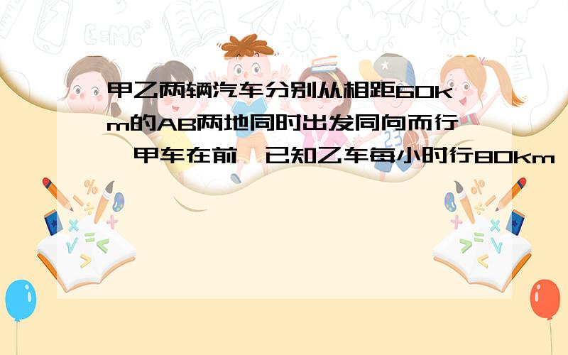 甲乙两辆汽车分别从相距60km的AB两地同时出发同向而行,甲车在前,已知乙车每小时行80km,甲车每小时行75km,乙车追上甲车需要经过多少小时?列方程 请写出思路过程,