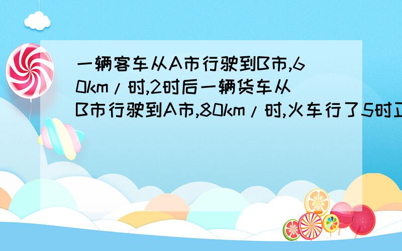 一辆客车从A市行驶到B市,60km/时,2时后一辆货车从B市行驶到A市,80km/时,火车行了5时正好与客车相遇.AB两市公路长多少km?