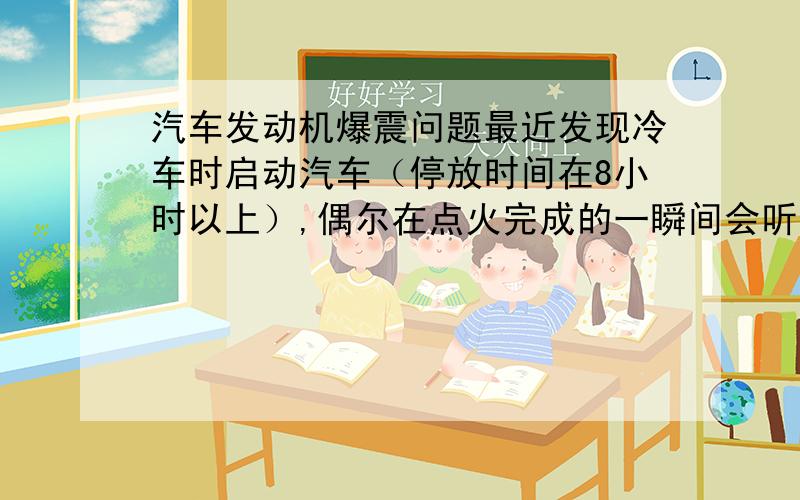 汽车发动机爆震问题最近发现冷车时启动汽车（停放时间在8小时以上）,偶尔在点火完成的一瞬间会听见很沉闷的一声“噔”的声音.我个人怀疑是否是发动机里的爆震.不知道爆震是发生在汽