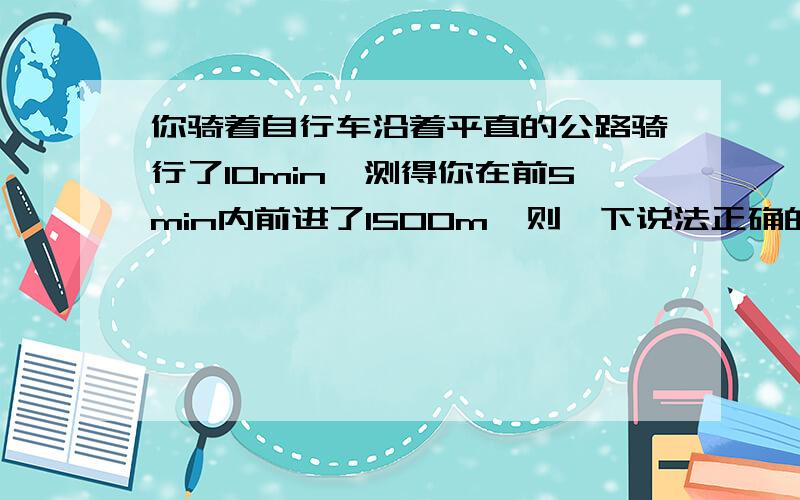 你骑着自行车沿着平直的公路骑行了10min,测得你在前5min内前进了1500m,则一下说法正确的是a 你在前5分钟内的一定等于5m/sb 你在这10分钟内的平均速度一定等于5m/sc 你在后5分钟内通过的路程一