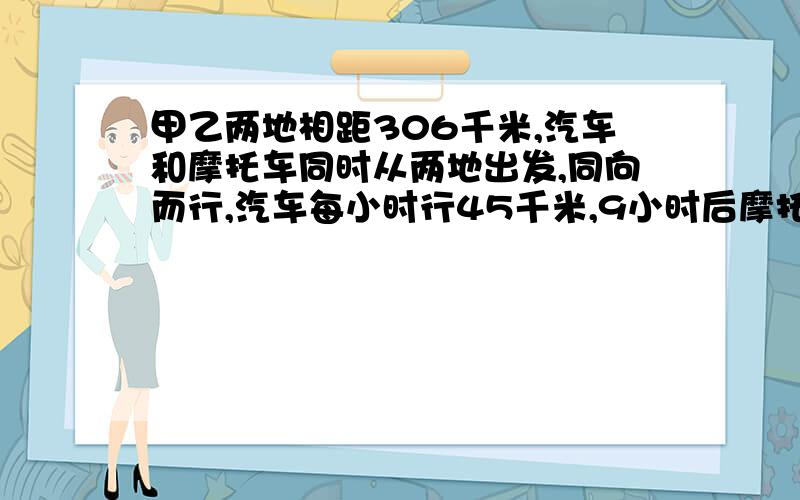 甲乙两地相距306千米,汽车和摩托车同时从两地出发,同向而行,汽车每小时行45千米,9小时后摩托车追上汽车,求摩托车的速度?