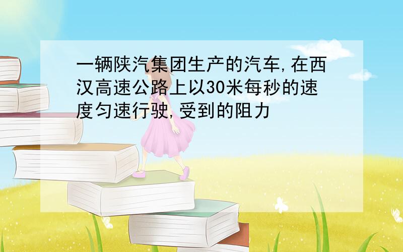 一辆陕汽集团生产的汽车,在西汉高速公路上以30米每秒的速度匀速行驶,受到的阻力