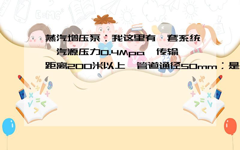 蒸汽增压泵：我这里有一套系统,汽源压力0.4Mpa,传输距离200米以上,管道通径50mm；是否需要蒸汽增压泵?我这里有一套系统,汽源压力0.4Mpa,传输距离200米以上,管道通径50mm；用汽单位是在主传输