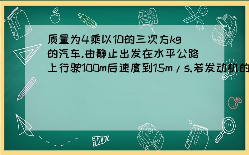 质量为4乘以10的三次方kg的汽车.由静止出发在水平公路上行驶100m后速度到15m/s.若发动机的牵引力恒为5乘以10的三次方N,1 牵引力做了多少功?2 汽车的动力增加 了多少?3 汽车克服阻力做了多少