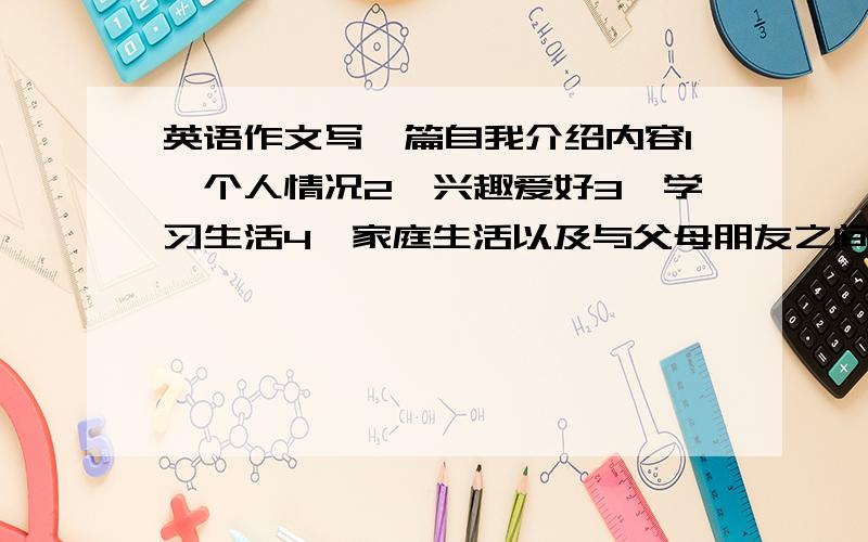 英语作文写一篇自我介绍内容1、个人情况2、兴趣爱好3、学习生活4、家庭生活以及与父母朋友之间的关系等.1、个人情况2、兴趣爱好3、学习生活4、家庭生活以及与父母朋友之间的关系等.提