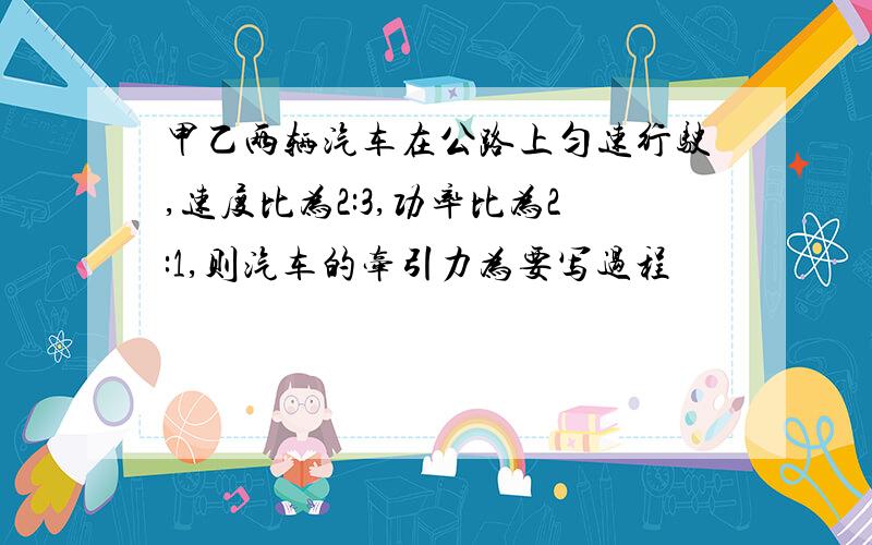 甲乙两辆汽车在公路上匀速行驶,速度比为2:3,功率比为2:1,则汽车的牵引力为要写过程