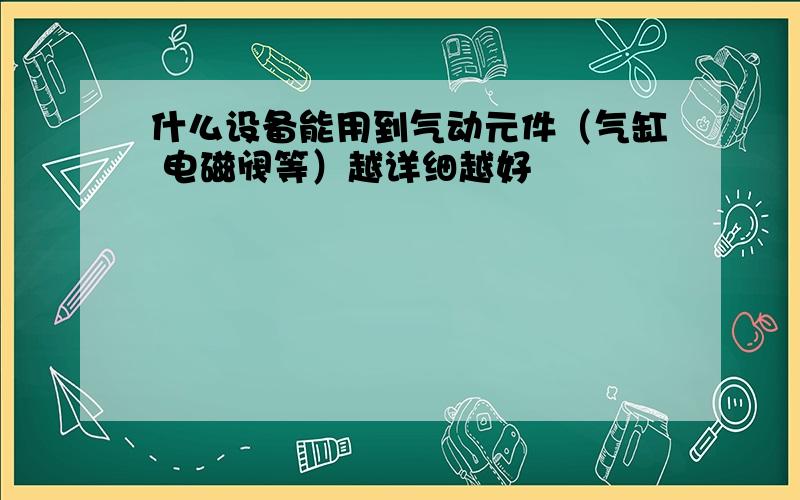 什么设备能用到气动元件（气缸 电磁阀等）越详细越好