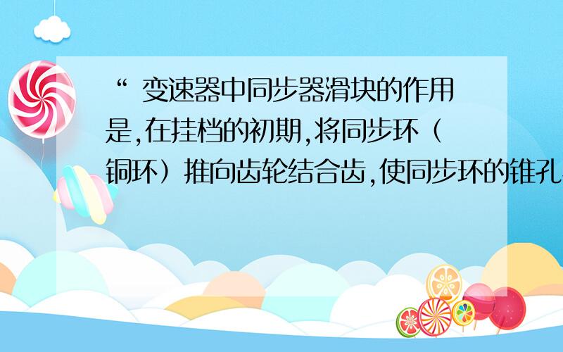 “ 变速器中同步器滑块的作用是,在挂档的初期,将同步环（铜环）推向齿轮结合齿,使同步环的锥孔与结合齿的锥轴面接触、摩擦,从而使铜环转过一个特定的角度,继续挂档运动,滑块将被压下