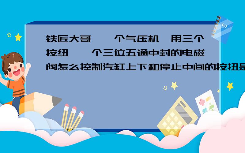 铁匠大哥,一个气压机,用三个按纽,一个三位五通中封的电磁阀怎么控制汽缸上下和停止中间的按扭是停止的,两边分别是上和下,就是气刚上升或下降时,按停止可以在随时停止,急用,