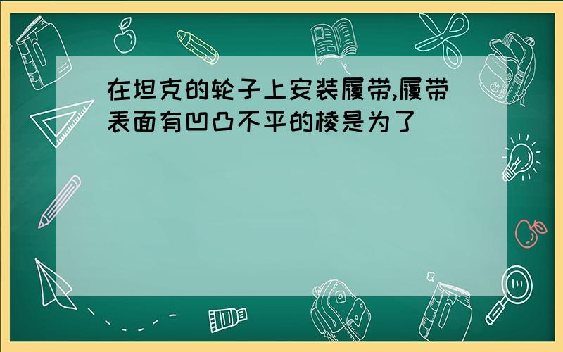 在坦克的轮子上安装履带,履带表面有凹凸不平的棱是为了