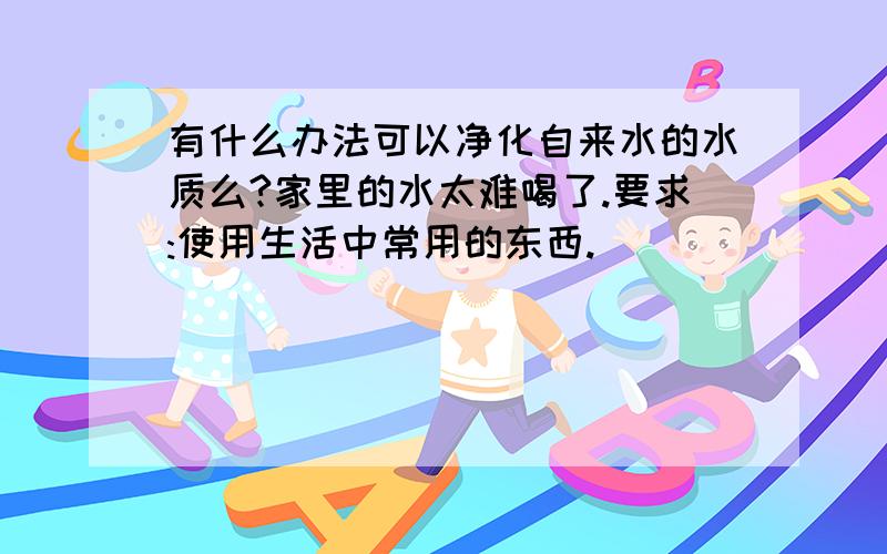 有什么办法可以净化自来水的水质么?家里的水太难喝了.要求:使用生活中常用的东西.