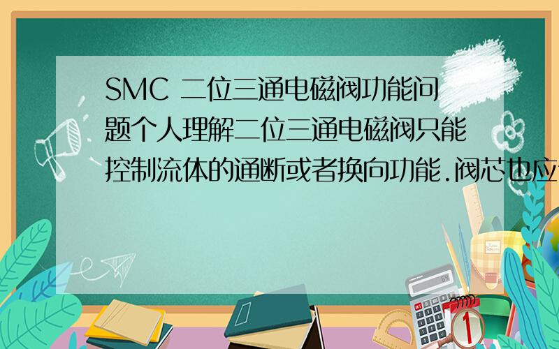 SMC 二位三通电磁阀功能问题个人理解二位三通电磁阀只能控制流体的通断或者换向功能.阀芯也应该是由电磁线圈的得电与失电控制其运动达到电磁阀功能的.但是今天一位老师傅跟我说得电