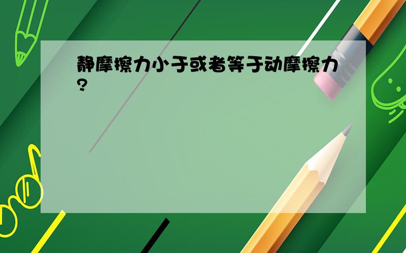 静摩擦力小于或者等于动摩擦力?