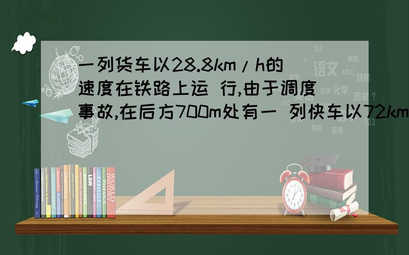 一列货车以28.8km/h的速度在铁路上运 行,由于调度事故,在后方700m处有一 列快车以72km/h的速度行驶,快车司机 发觉后立即合上制动器,但快车要滑行 2000m才能停下,试通过计算判断两车 是否会相