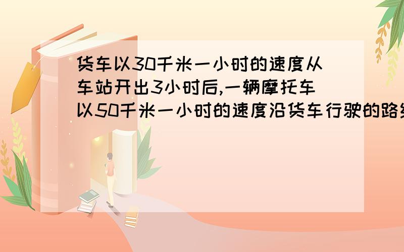 货车以30千米一小时的速度从车站开出3小时后,一辆摩托车以50千米一小时的速度沿货车行驶的路线,几小时能