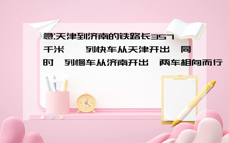 急:天津到济南的铁路长357千米,一列快车从天津开出,同时一列慢车从济南开出,两车相向而行,经...急:天津到济南的铁路长357千米,一列快车从天津开出,同时一列慢车从济南开出,两车相向而行,