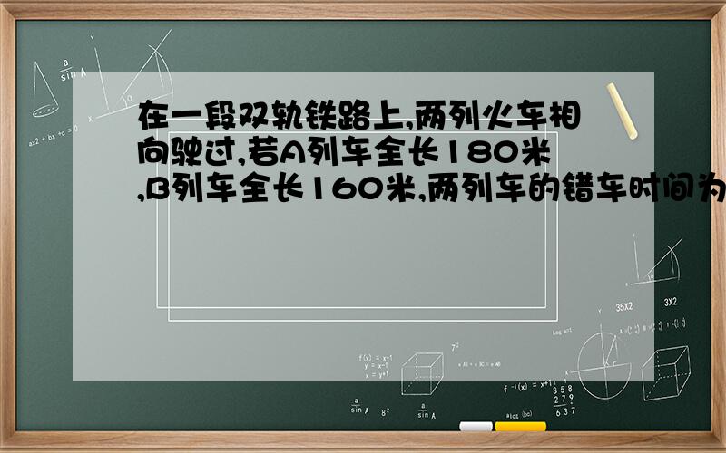 在一段双轨铁路上,两列火车相向驶过,若A列车全长180米,B列车全长160米,两列车的错车时间为4秒已知A列车的速度比B列车快5米/秒,则A.B两车的速度为