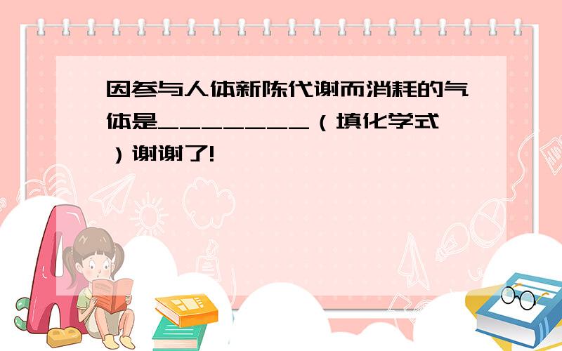 因参与人体新陈代谢而消耗的气体是_______（填化学式）谢谢了!