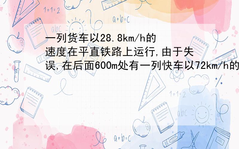 一列货车以28.8km/h的速度在平直铁路上运行,由于失误,在后面600m处有一列快车以72km/h的速度向它靠近.快车司机发觉立即合上制动器,但快车要滑行2000m才停止.判断两车是否相撞.(写出计算过程)