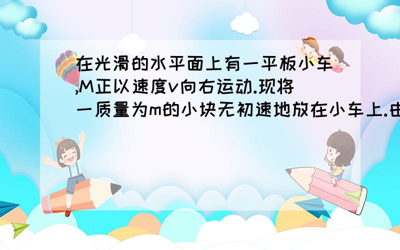 在光滑的水平面上有一平板小车,M正以速度v向右运动.现将一质量为m的小块无初速地放在小车上.由于木块和小车间的摩擦力的作用,小车的速度将发生变化.为使小车保持原来的运动速度不变,