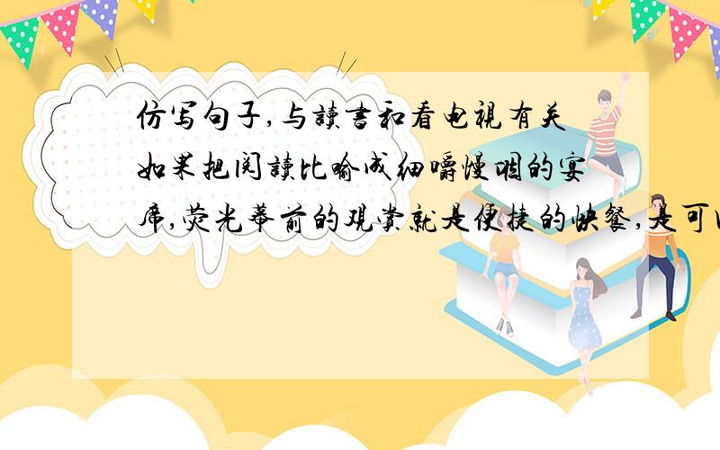 仿写句子,与读书和看电视有关如果把阅读比喻成细嚼慢咽的宴席,荧光幕前的观赏就是便捷的快餐,是可口的零食.一样是吃的享受,韵味却不相同.