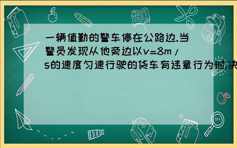 一辆值勤的警车停在公路边.当警员发现从他旁边以v=8m/s的速度匀速行驶的货车有违章行为时,决定前去追赶若警车最大速度为16m/s,多长时间可以追上?题目中还有2.5s后汽车发动