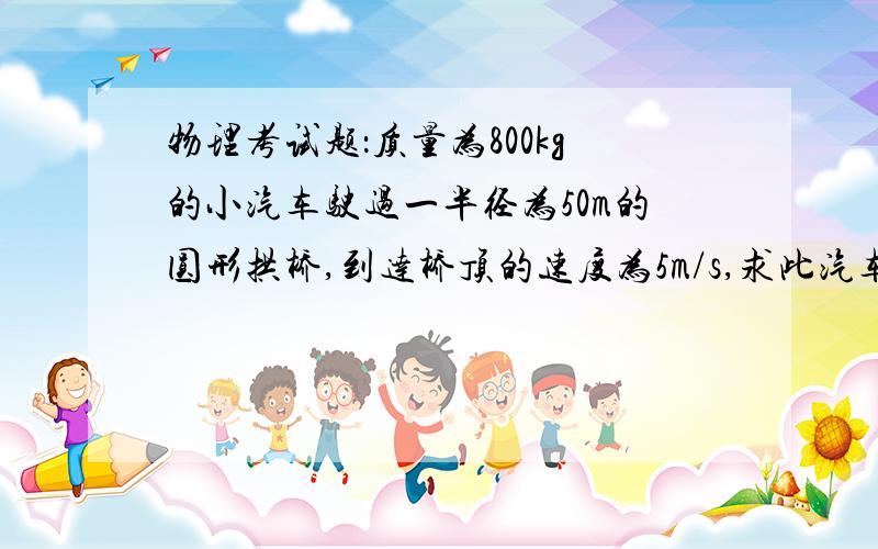 物理考试题：质量为800kg的小汽车驶过一半径为50m的圆形拱桥,到达桥顶的速度为5m/s,求此汽车对桥的压...物理考试题：质量为800kg的小汽车驶过一半径为50m的圆形拱桥,到达桥顶的速度为5m/s,求