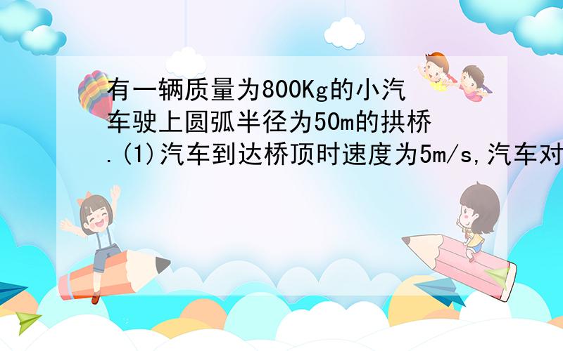 有一辆质量为800Kg的小汽车驶上圆弧半径为50m的拱桥.(1)汽车到达桥顶时速度为5m/s,汽车对桥的压力是多大(2)汽车以多大速度经过桥顶时便恰好对桥没有压力而腾空(3)汽车对地面的压力过小是