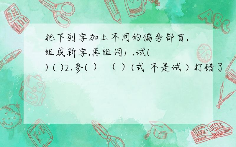 把下列字加上不同的偏旁部首,组成新字,再组词1 .试( ) ( )2.参( ） （ ）(式 不是试 ) 打错了