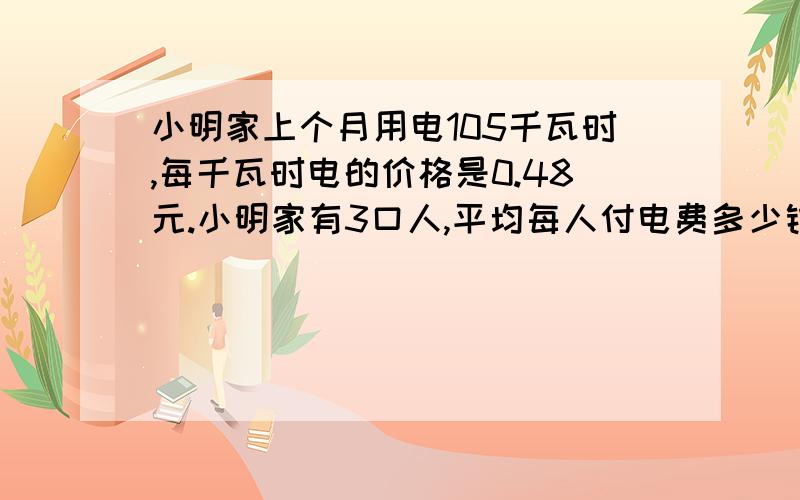 小明家上个月用电105千瓦时,每千瓦时电的价格是0.48元.小明家有3口人,平均每人付电费多少钱?