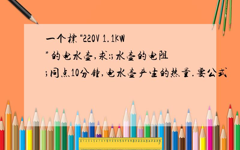 一个标“220V 1.1KW”的电水壶,求：；水壶的电阻；同点10分钟,电水壶产生的热量.要公式