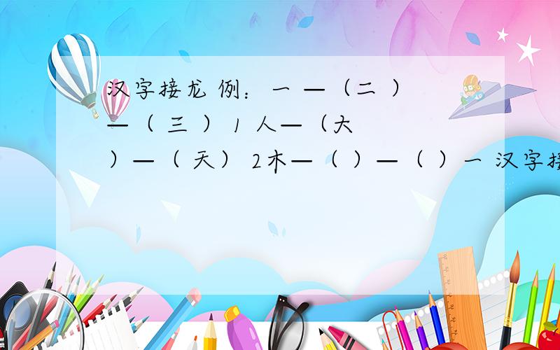 汉字接龙 例：一 —（二 ）—（ 三 ） 1 人—（大 ）—（ 天） 2木—（ ）—（ ）一 汉字接龙例：一 —（二 ）—（ 三 ）1 人—（ ）—（ ） 木—（ ）—（ 口—（ ）—（ ）日—（ ）—（