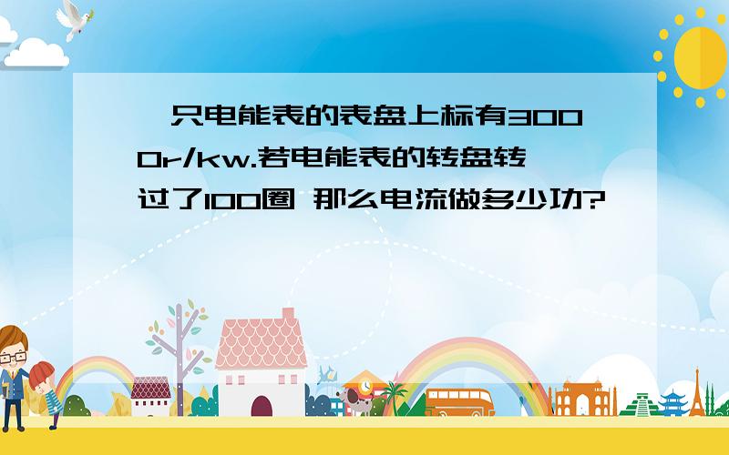 一只电能表的表盘上标有3000r/kw.若电能表的转盘转过了100圈 那么电流做多少功?