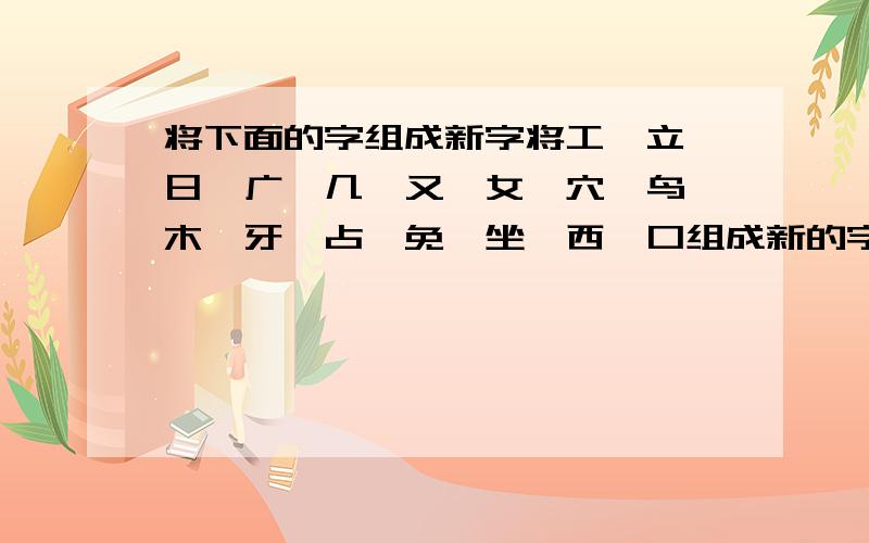 将下面的字组成新字将工、立、日、广、几、又、女、穴、鸟、木、牙、占、免、坐、西、口组成新的字.