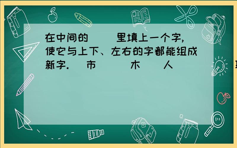 在中间的（ ）里填上一个字,使它与上下、左右的字都能组成新字.（ 市 ） （木）（人） ( ) (耳）（口） （ ） （马）(才 ) （日）