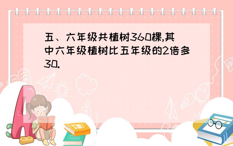 五、六年级共植树360棵,其中六年级植树比五年级的2倍多30.