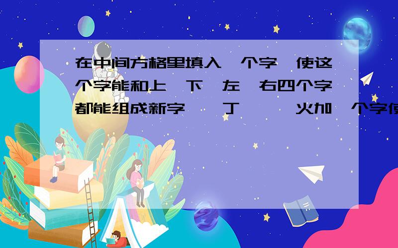 在中间方格里填入一个字,使这个字能和上、下、左、右四个字都能组成新字一,丁,尧,火加一个字使这四个字都能组成新字今,力,贝,土（一样的）口,从,又,月（一样的）木,加,旦,目（一样的）