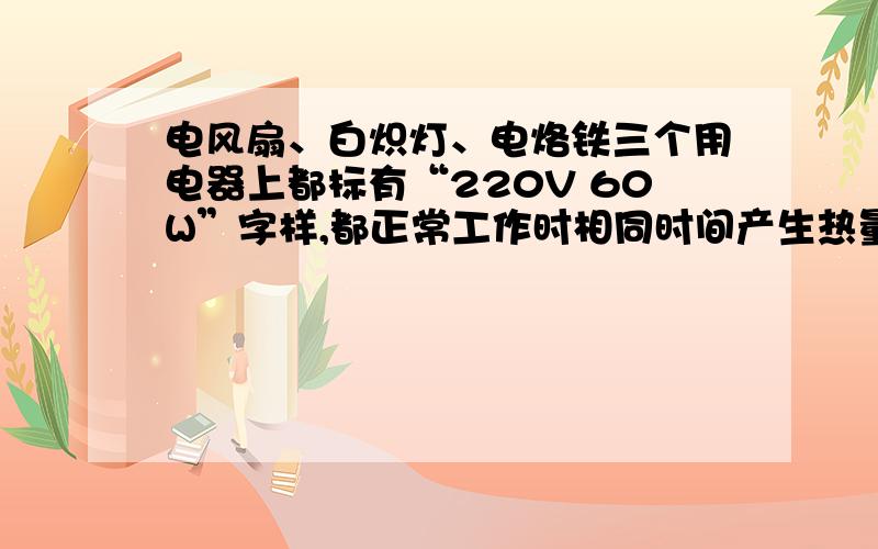 电风扇、白炽灯、电烙铁三个用电器上都标有“220V 60W”字样,都正常工作时相同时间产生热量最多的是电烙铁?