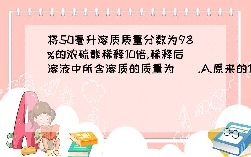 将50毫升溶质质量分数为98%的浓硫酸稀释10倍,稀释后溶液中所含溶质的质量为().A.原来的10分之1B.原来的10倍C.原来的10分之9D.不变