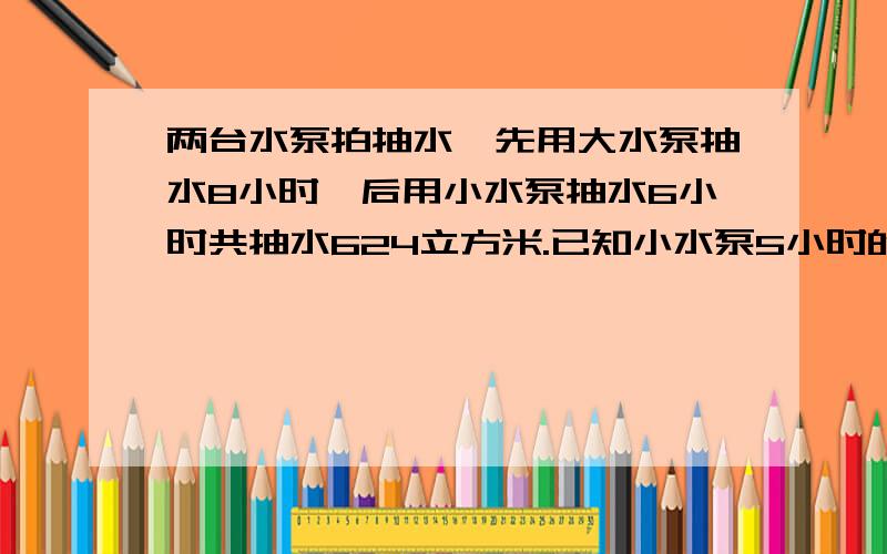 两台水泵拍抽水,先用大水泵抽水8小时,后用小水泵抽水6小时共抽水624立方米.已知小水泵5小时的两台水泵拍抽水,先用大水泵抽水8小时,后用小水泵抽水6小时共抽水624立方米.已知小水泵5小时