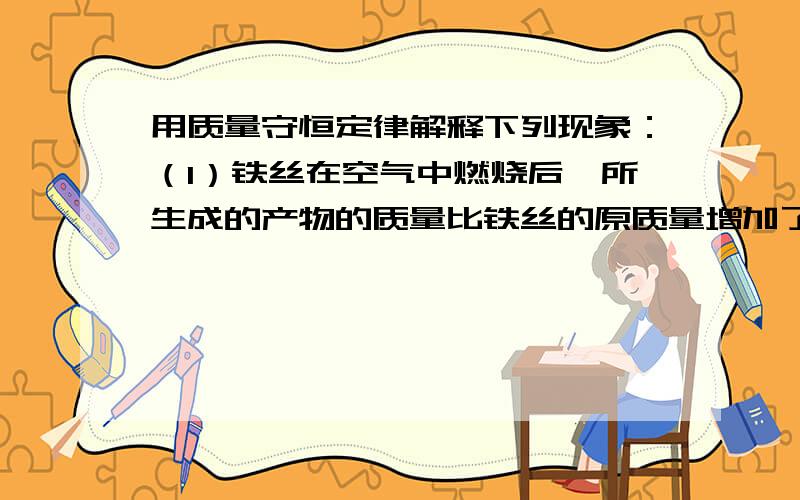 用质量守恒定律解释下列现象：（1）铁丝在空气中燃烧后,所生成的产物的质量比铁丝的原质量增加了.（2）把氯酸钾和二氧化锰的混合物加热后,试管里所剩物质的质量小于混合物的质量是