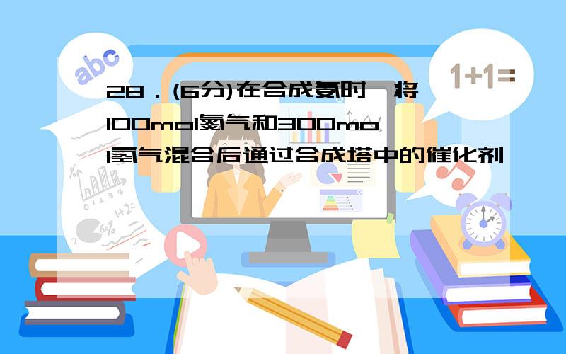 28．(6分)在合成氨时,将l00mol氮气和300mol氢气混合后通过合成塔中的催化剂,一 定条件下达到平衡时,若28．(6分)在合成氨时,将l00mol氮气和300mol氢气混合后通过合成塔中的催化剂,一定条件下达到