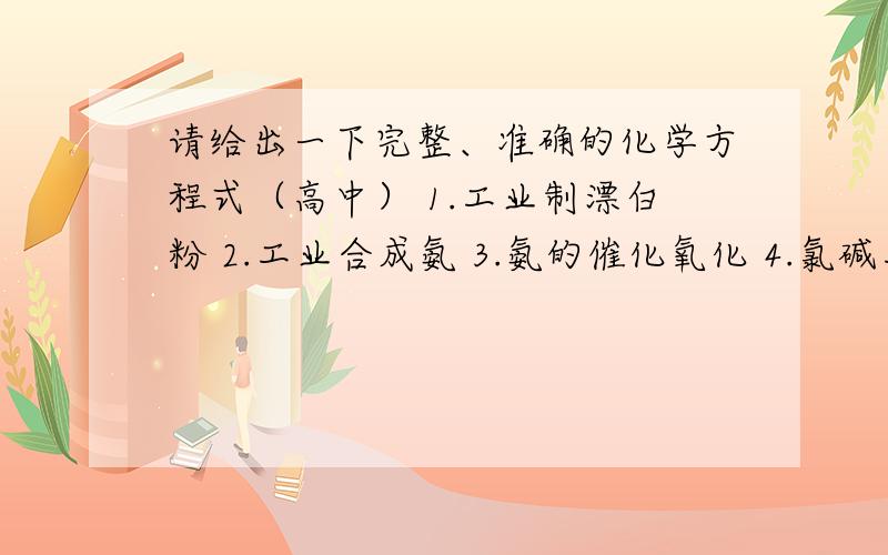 请给出一下完整、准确的化学方程式（高中） 1.工业制漂白粉 2.工业合成氨 3.氨的催化氧化 4.氯碱工业 5.请给出一下完整、准确的化学方程式（高中）1.工业制漂白粉2.工业合成氨3.氨的催化