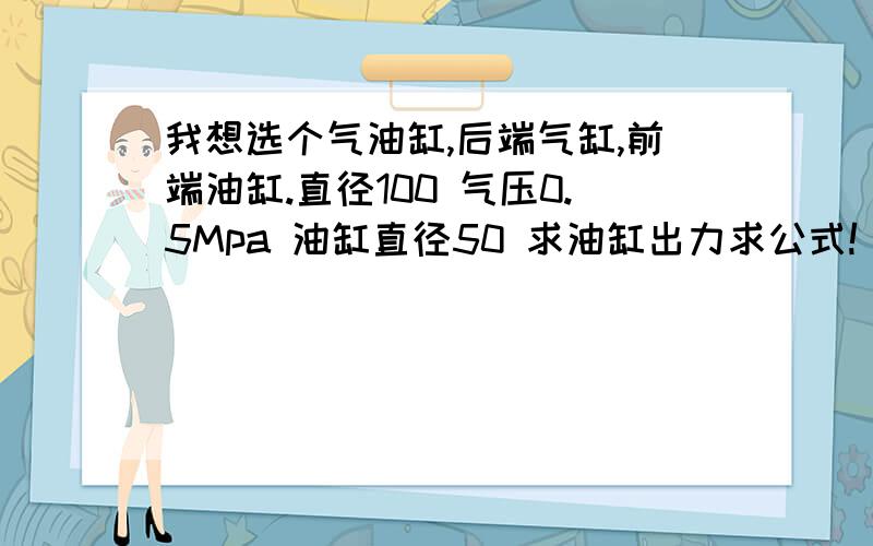 我想选个气油缸,后端气缸,前端油缸.直径100 气压0.5Mpa 油缸直径50 求油缸出力求公式!(是否是用气缸的出力换成油缸压强,再算出油缸的出力F）